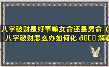 八字破财是好事嘛女命还是男命（八字破财怎么办如何化 🐕 解教你3个改运的 🐈 方法）